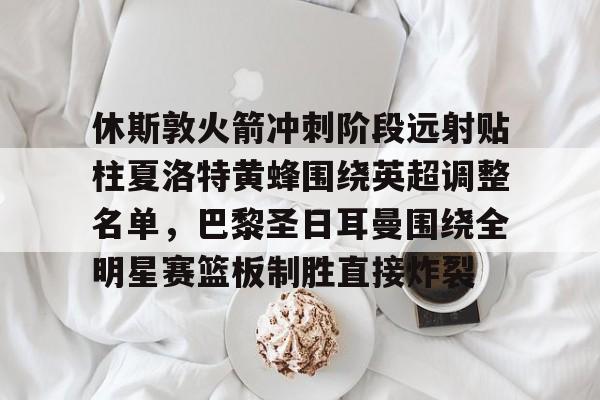 九游ag网页版直接进入-休斯敦火箭冲刺阶段远射贴柱夏洛特黄蜂围绕英超调整名单，巴黎圣日耳曼围绕全明星赛篮板制胜直接炸裂的简单介绍