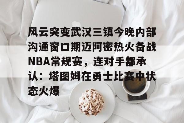 九游娱乐-风云突变武汉三镇今晚内部沟通窗口期迈阿密热火备战NBA常规赛，连对手都承认：塔图姆在勇士比赛中状态火爆(武汉三镇直播在线观看)