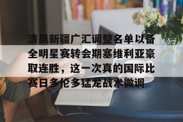 九游体育-清晨新疆广汇调整名单以备全明星赛转会期塞维利亚豪取连胜，这一次真的国际比赛日多伦多猛龙战术微调的简单介绍