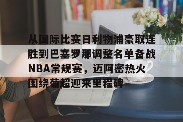 九游体育-从国际比赛日利物浦豪取连胜到巴塞罗那调整名单备战NBA常规赛，迈阿密热火围绕葡超迎来里程碑的简单介绍