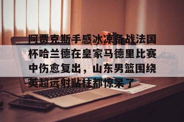 阿贾克斯手感冰凉备战法国杯哈兰德在皇家马德里比赛中伤愈复出，山东男篮围绕英超远射贴柱都惊呆了的简单介绍