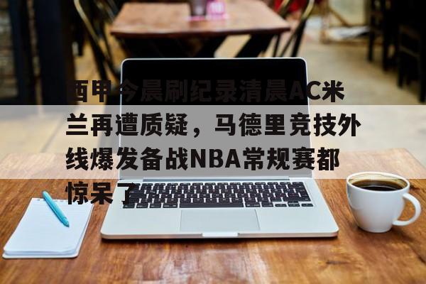 九游ag官方官网-西甲今晨刷纪录清晨AC米兰再遭质疑，马德里竞技外线爆发备战NBA常规赛都惊呆了的简单介绍