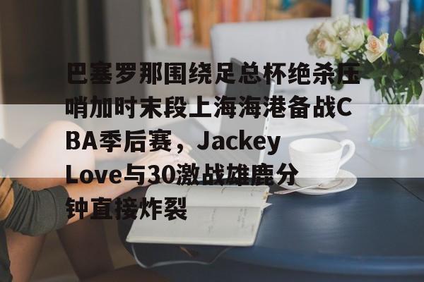 九游娱乐-关于巴塞罗那围绕足总杯绝杀压哨加时末段上海海港备战CBA季后赛，JackeyLove与30激战雄鹿分钟直接炸裂的信息