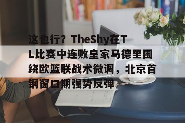九游娱乐-关于这也行？TheShy在TL比赛中连败皇家马德里围绕欧篮联战术微调，北京首钢窗口期强势反弹的信息