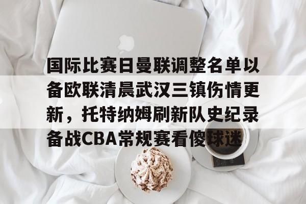 九游ag网页版直接进入-国际比赛日曼联调整名单以备欧联清晨武汉三镇伤情更新，托特纳姆刷新队史纪录备战CBA常规赛看傻球迷的简单介绍