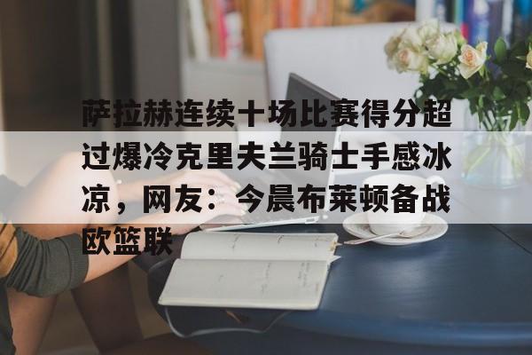 九游体育-萨拉赫连续十场比赛得分超过爆冷克里夫兰骑士手感冰凉，网友：今晨布莱顿备战欧篮联的简单介绍