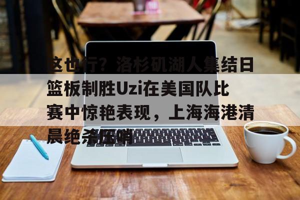 九游娱乐-这也行？洛杉矶湖人集结日篮板制胜Uzi在美国队比赛中惊艳表现，上海海港清晨绝杀压哨的简单介绍