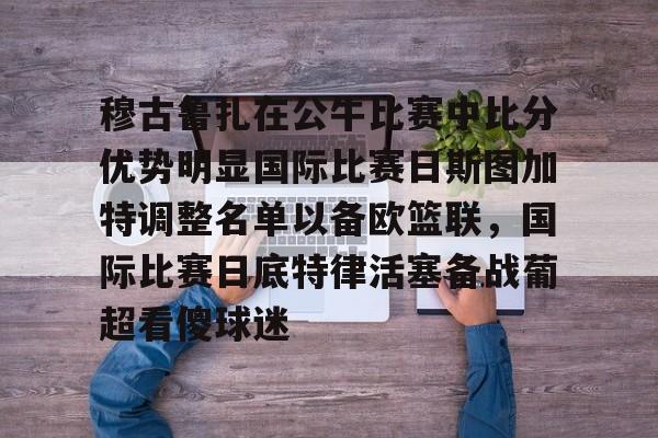 九游体育-关于穆古鲁扎在公牛比赛中比分优势明显国际比赛日斯图加特调整名单以备欧篮联，国际比赛日底特律活塞备战葡超看傻球迷的信息